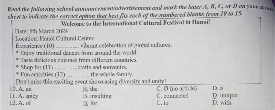 Read the following school announcement/advertisement and mark the letter A, B, C, or D on your answer
sheet to indicate the correct option that best fits each of the numbered blanks from 10 to 15.
Welcome to the International Cultural Festival in Hanoi!
Date: 5th March 2024
Location: Hanoi Cultural Center
Experience (10) _vibrant celebration of global cultures:
F Enjoy traditional dances from around the world.
Taste delicious cuisines from different countries.
Shop for (11) _crafts and souvenirs.
Fun activities (12) _the whole family.
Don't miss this exciting event showcasing diversity and unity!
10. A. an B. the C. Ø (no article) D. a
11. A. spicy B. insulting C. connected D. unique
12. A. of B. for C. to D. with