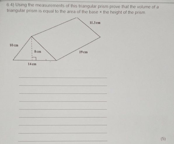 6.4) Using the measurements of this triangular prism prove that the volume of a 
triangular prism is equal to the area of the base × the height of the prism. 
_ 
_ 
_ 
_ 
_ 
_ 
_ 
_ 
_ 
(5)