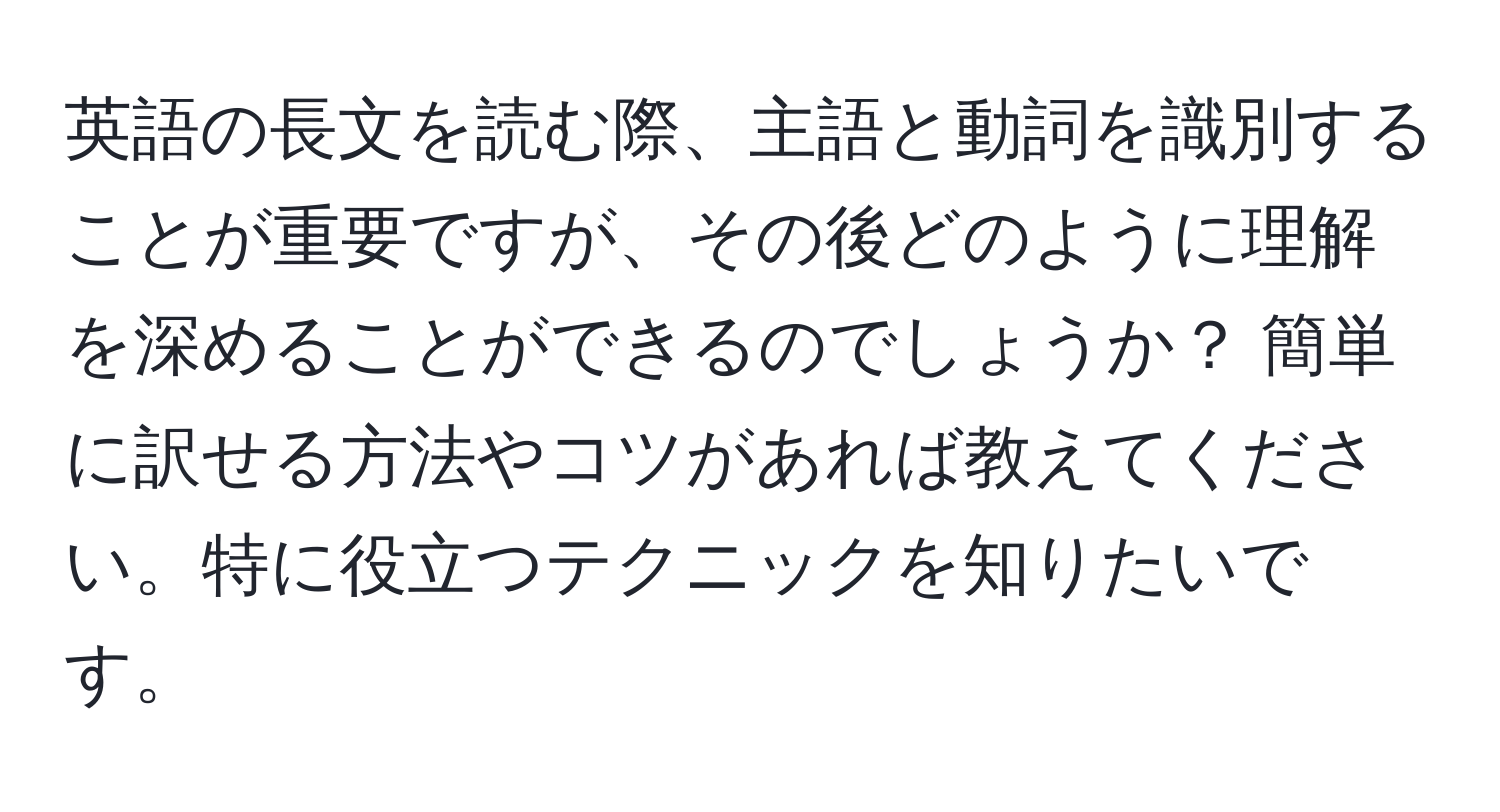 英語の長文を読む際、主語と動詞を識別することが重要ですが、その後どのように理解を深めることができるのでしょうか？ 簡単に訳せる方法やコツがあれば教えてください。特に役立つテクニックを知りたいです。