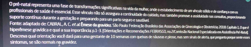 pré-natal representa uma fase de transformações significativas na vida da mulher, onde o estabelecimento de um vínculo sólido e de confiança com os 
profissionais de saúde é essencial. Esse vínculo não só assegura a continuidade do cuidado, mas também promove a assiduidade nas consultas, proporcionando 
suporte contínuo durante a gestação e preparando para um parto seguro e saudável. 
Fonte: adaptado de: CABRAL, A. C. et al. Êmese da gravidez. São Paulo: Federação Brasileira das Associações de Ginecologia e Obstetrícia; 2018. Capítulo 1, O que é 
hiperêmese gravídica e qual a sua importância; p.1-3. [Orientações e Recomendações FEBRASGO, no.2/Comissão Nacional Especializada em Assistência Pré-Natal]. 
Descreva qual orientação você dará para uma gestante de 10 semanas com queixas de náuseas e pirose, mas sem sinais de alerta, que pergunta porque sente esses 
sintomas, se são normais nạ gravidez.