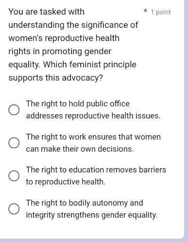 You are tasked with * 1 point
understanding the significance of
women's reproductive health
rights in promoting gender
equality. Which feminist principle
supports this advocacy?
The right to hold public office
addresses reproductive health issues.
The right to work ensures that women
can make their own decisions.
The right to education removes barriers
to reproductive health.
The right to bodily autonomy and
integrity strengthens gender equality.