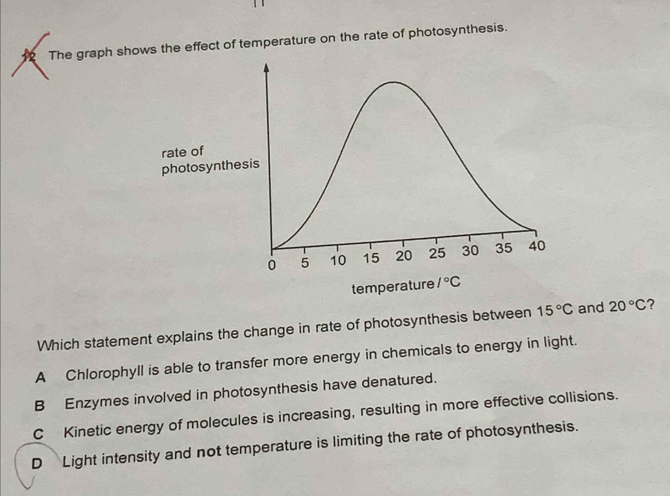 The graph shows the effect of temperature on the rate of photosynthesis.
Which statement explains the change in rate of photosynthesis between 15°C and 20°C ?
A Chlorophyll is able to transfer more energy in chemicals to energy in light.
B Enzymes involved in photosynthesis have denatured.
C Kinetic energy of molecules is increasing, resulting in more effective collisions.
D Light intensity and not temperature is limiting the rate of photosynthesis.