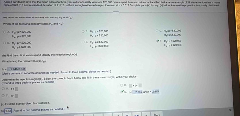 A used car dealer says that the mean price of a three-year-old sports utility vehicle is $20,000. You suspect this claim is incorrect and find that a random sample of 21 similar vehicles has a mean
price of $20,518 and a standard deviation of $1918. Is there enough evidence to reject the claim at a=0.1 01? Complete parts (a) through (e) below. Assume the population is normally distributed.
(4) ve me cam maemsicaly and enory ng and n_a. 
Which of the following correctly states H_0 and H_a ?
A. H_0:mu != $20,000
B. H_0:mu =$20,000
C. H_0:mu >$20,000
H_a:mu =$20,000
H_a:mu
H_a:mu ≤ $20,000
D. H_0:mu =$20,000 H_0:mu ≥ $20,000 H_0:mu =$20,000
E.
F.
H_a:mu >$20,000
H_a:mu
H_a:mu != $20,000
(b) Find the critical value(s) and identify the rejection region(s).
What is(are) the critical value(s). t?
t_0=-2.845,2.845
(Use a comma to separate answers as needed. Round to three decimal places as needed.)
Determine the rejection region(s). Select the correct choice below and fill in the answer box(es) within your choice.
(Round to three decimal places as needed.)
B. □
A. t
D. t and t>2.845
C. t>□
(c) Find the standardized test statistic t
t=1.82 (Round to two decimal places as needed.)
More