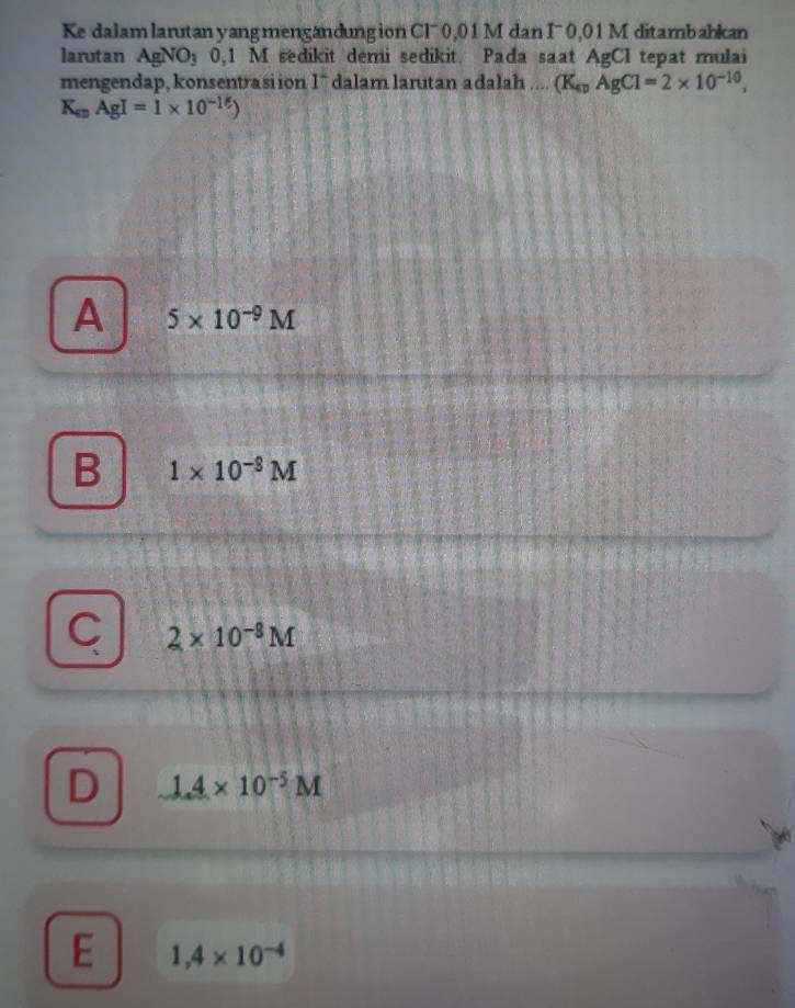 Ke dalam larutan yangmengandungion Clˉ 0,01 M dan I¯ 0,01 M ditambahkan
larutan AgNO_30,1 M sedikit demi sedikit. Pada saat AgCI tepat mulai
mengendap, konsentrasiion I¯ dalam larutan adalah .... (K_spAgCl=2* 10^(-10),
K_spAgI=1* 10^(-16))
A 5* 10^(-9)M
B 1* 10^(-8)M
C 2* 10^(-8)M
D 1.4* 10^(-5)M
E 1,4* 10^(-4)