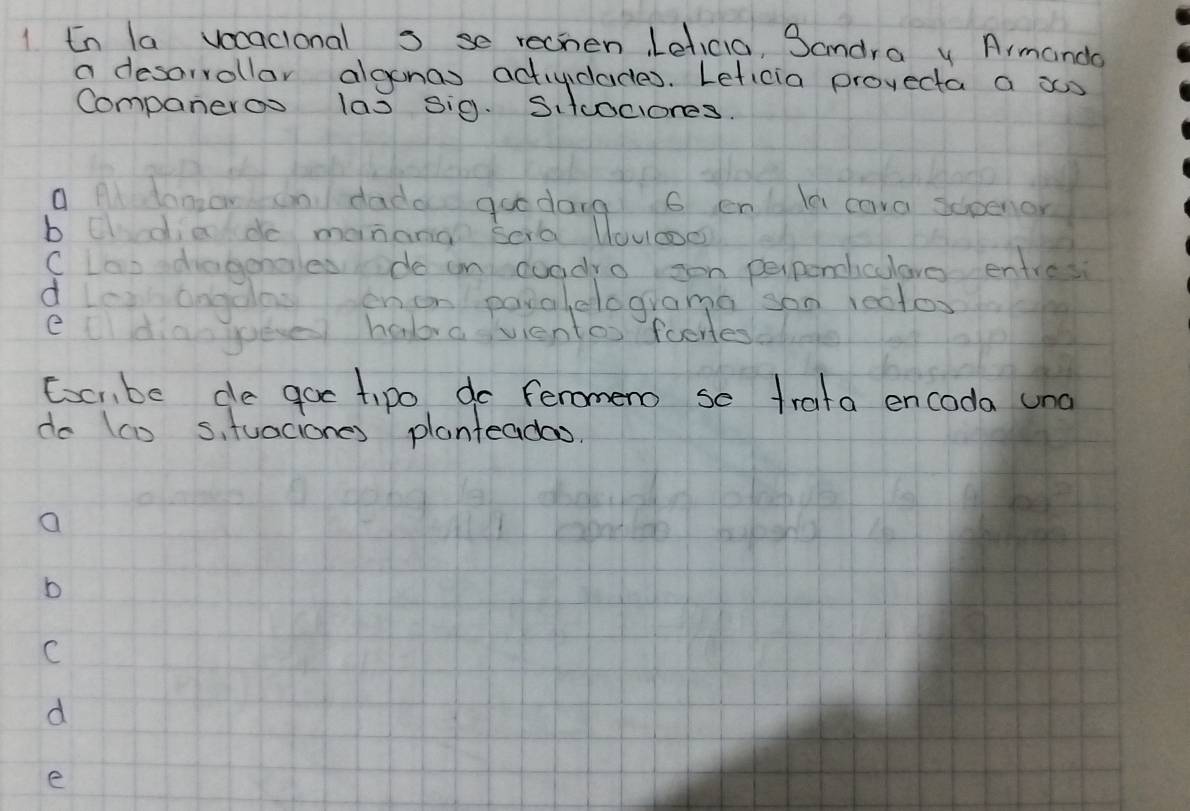 En la vocacional s se rechen Leticia, Sandra y Armando
a desorrollar algonas actividades. Leficia provecta a xs
Companeroo las sig. Sitcociones.
a Al donzon an dadd goodang 6 enlle cara scoenor
b cldiede manana Sora Uouoo
CLao diagoncles do in doodro son perpeniculove entres
dles angdas enen payalelograma son 1ectos
eldianjueve habavientos foeres
Ccmbe de goe tipo do feromeno se trata encoda und
do (co s, tuaciones planteadas
a
b
C
d
e