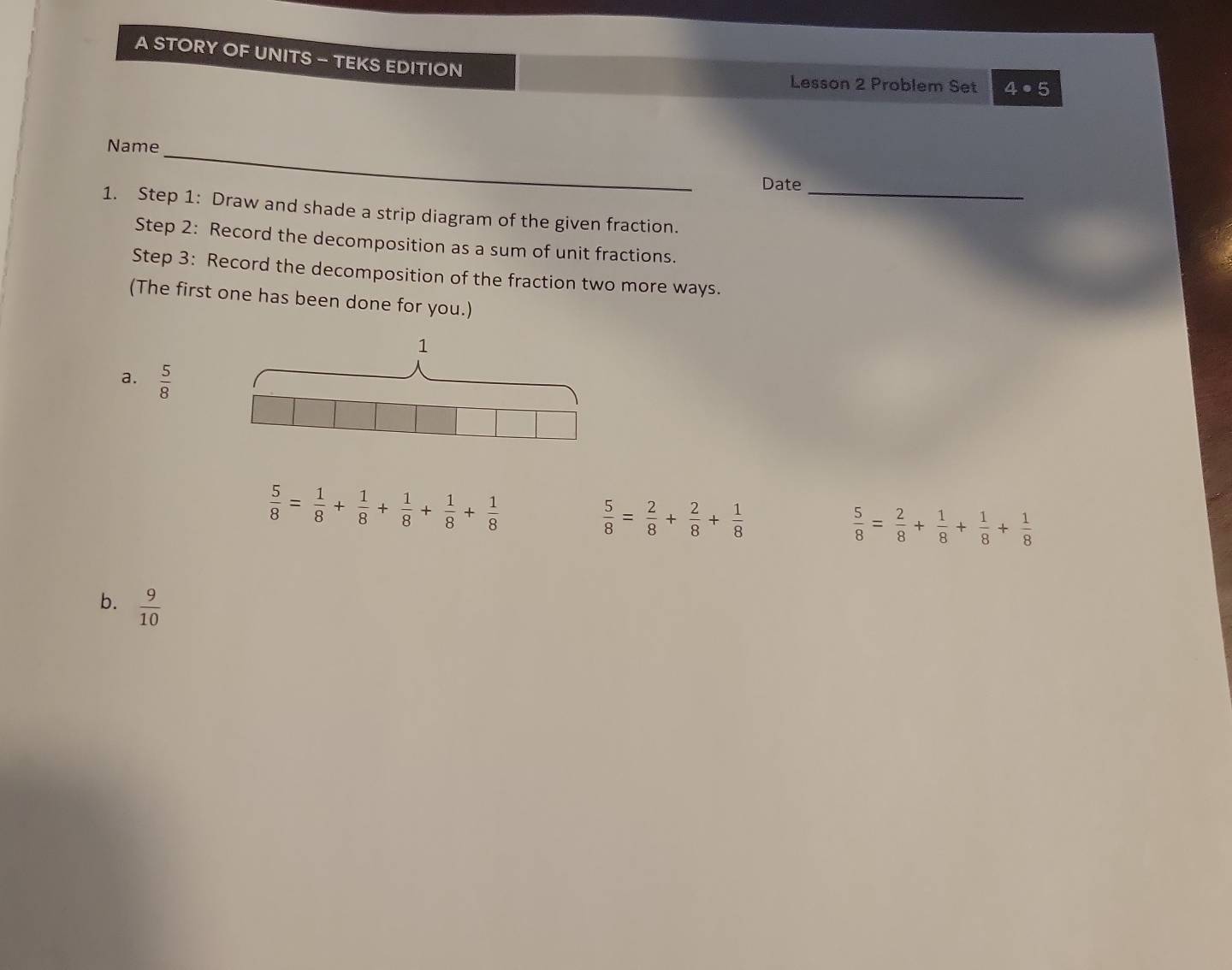 A STORY OF UNITS - TEKS EDITION
Lesson 2 Problem Set 4· 5 
Name_
Date_
1. Step 1: Draw and shade a strip diagram of the given fraction.
Step 2: Record the decomposition as a sum of unit fractions.
Step 3: Record the decomposition of the fraction two more ways.
(The first one has been done for you.)
a.  5/8 
 5/8 = 1/8 + 1/8 + 1/8 + 1/8 + 1/8 
 5/8 = 2/8 + 2/8 + 1/8 
 5/8 = 2/8 + 1/8 + 1/8 + 1/8 
b.  9/10 