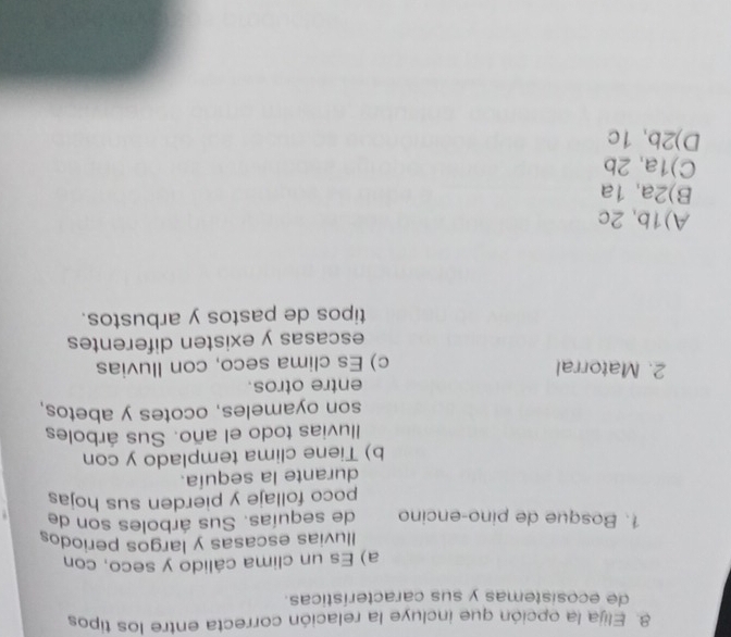 Elija la opción que incluye la relación correcta entre los tipos
de ecosistemas y sus características.
a) Es un clima cálido y seco, con
Iluvias escasas y largos periodos
1. Bosque de pino-encino de sequías. Sus árboles son de
poco follaje y pierden sus hojas
durante la sequía.
b) Tiene clima templado y con
Iluvias todo el año. Sus árboles
son oyameles, ocotes y abetos,
2. Matorral entre otros.
c) Es clima seco, con Iluvias
escasas y existen diferentes
tipos de pastos y arbustos.
A) 1b, 2c
B) 2a, 1a
C) 1a, 2b
D) 2b, 1c