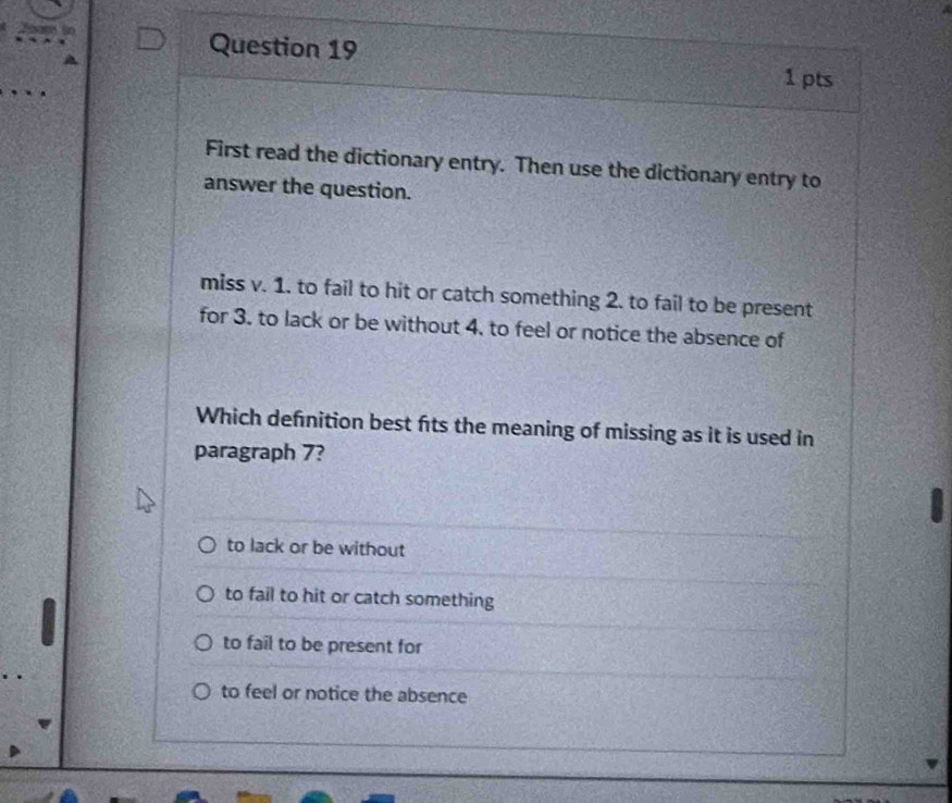 First read the dictionary entry. Then use the dictionary entry to
answer the question.
miss v. 1. to fail to hit or catch something 2. to fail to be present
for 3. to lack or be without 4, to feel or notice the absence of
Which defnition best fits the meaning of missing as it is used in
paragraph 7?
to lack or be without
to fail to hit or catch something
to fail to be present for
to feel or notice the absence