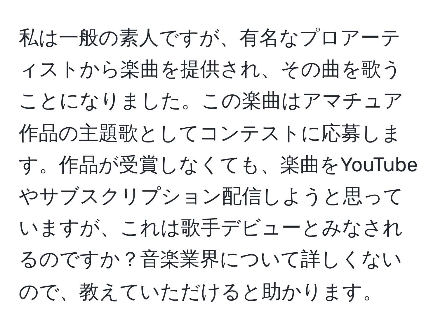 私は一般の素人ですが、有名なプロアーティストから楽曲を提供され、その曲を歌うことになりました。この楽曲はアマチュア作品の主題歌としてコンテストに応募します。作品が受賞しなくても、楽曲をYouTubeやサブスクリプション配信しようと思っていますが、これは歌手デビューとみなされるのですか？音楽業界について詳しくないので、教えていただけると助かります。