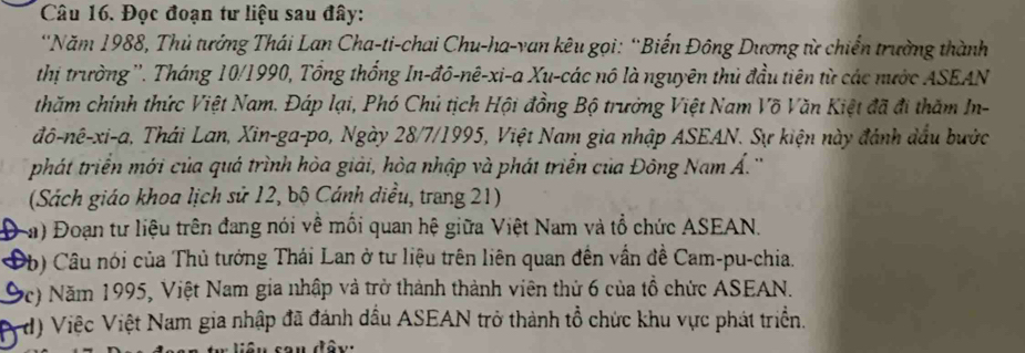 Đọc đoạn tư liệu sau đây: 
'Năm 1988, Thủ tướng Thái Lan Cha-ti-chai Chu-ha-van kêu gọi: “Biến Đông Dương từ chiến trường thành 
thị trường ''. Tháng 10/1990, Tổng thống In-đô-nê-xi-a Xu-các nô là nguyên thủ đầu tiên từ các nước ASEAN 
thăm chính thức Việt Nam. Đáp lại, Phó Chú tịch Hội đồng Bộ trưởng Việt Nam Võ Văn Kiệt đã đi thăm In- 
đô-nê-xi-a, Thái Lan, Xin-ga-po, Ngày 28/7/1995, Việt Nam gia nhập ASEAN. Sự kiện này đánh dầu bước 
phát triển mới của quá trình hòa giải, hòa nhập và phát triển của Đông Nam Á.'' 
(Sách giáo khoa lịch sử 12, bộ Cánh diều, trang 21) 
(a) Đoạn tư liệu trên đang nói về mồi quan hệ giữa Việt Nam và tổ chức ASEAN. 
Ob) Câu nói của Thủ tưởng Thái Lan ở tư liệu trên liên quan đến vấn đề Cam-pu-chia. 
(c) Năm 1995, Việt Nam gia nhập và trở thành thành viên thứ 6 của tổ chức ASEAN. 
d) Việc Việt Nam gia nhập đã đánh đầu ASEAN trở thành tổ chức khu vực phát triển.