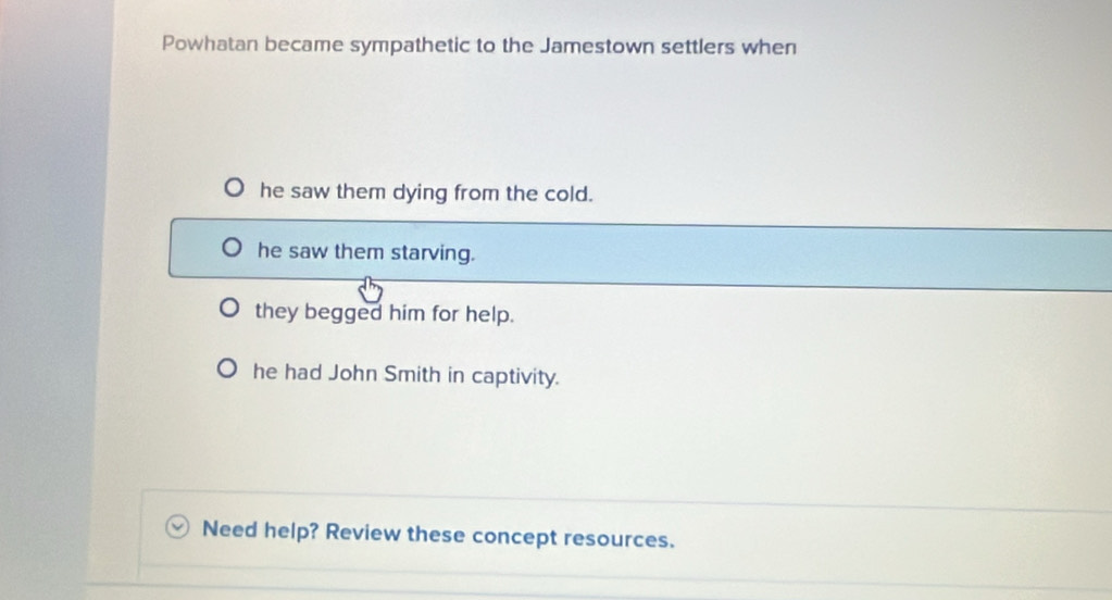 Powhatan became sympathetic to the Jamestown settlers when
he saw them dying from the cold.
he saw them starving.
they begged him for help.
he had John Smith in captivity.
Need help? Review these concept resources.