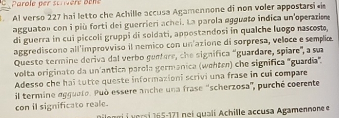 Parole per scrivere Bène 
. Al verso 227 hai letto che Achille accusa Agamennone di non voler appostarsi in 
agguato» con i più forti dei guerrieri achei. La parola agguato indica un'operazione 
di guerra in cui piccoli gruppi di soldati, appostandosi in qualche luogo nascosto, 
aggrediscono all’improvviso il nemico con un'azione di sorpresa, veloce e semplie 
Questo termine deriva dal verbo gunters, che significa “guardare, spiare', a sua 
volta originato da un’antica parola germanica (wehten) che significa “guardia”. 
Adesso che hai tutte queste informazioni scrivi una frase in cui compare 
il termine agguete. Può essere anche una frase “scherzosa'', purché coerente 
con il significato reale. 
Diloggi i versi 165-171 nei quali Achille accusa Agamennone e