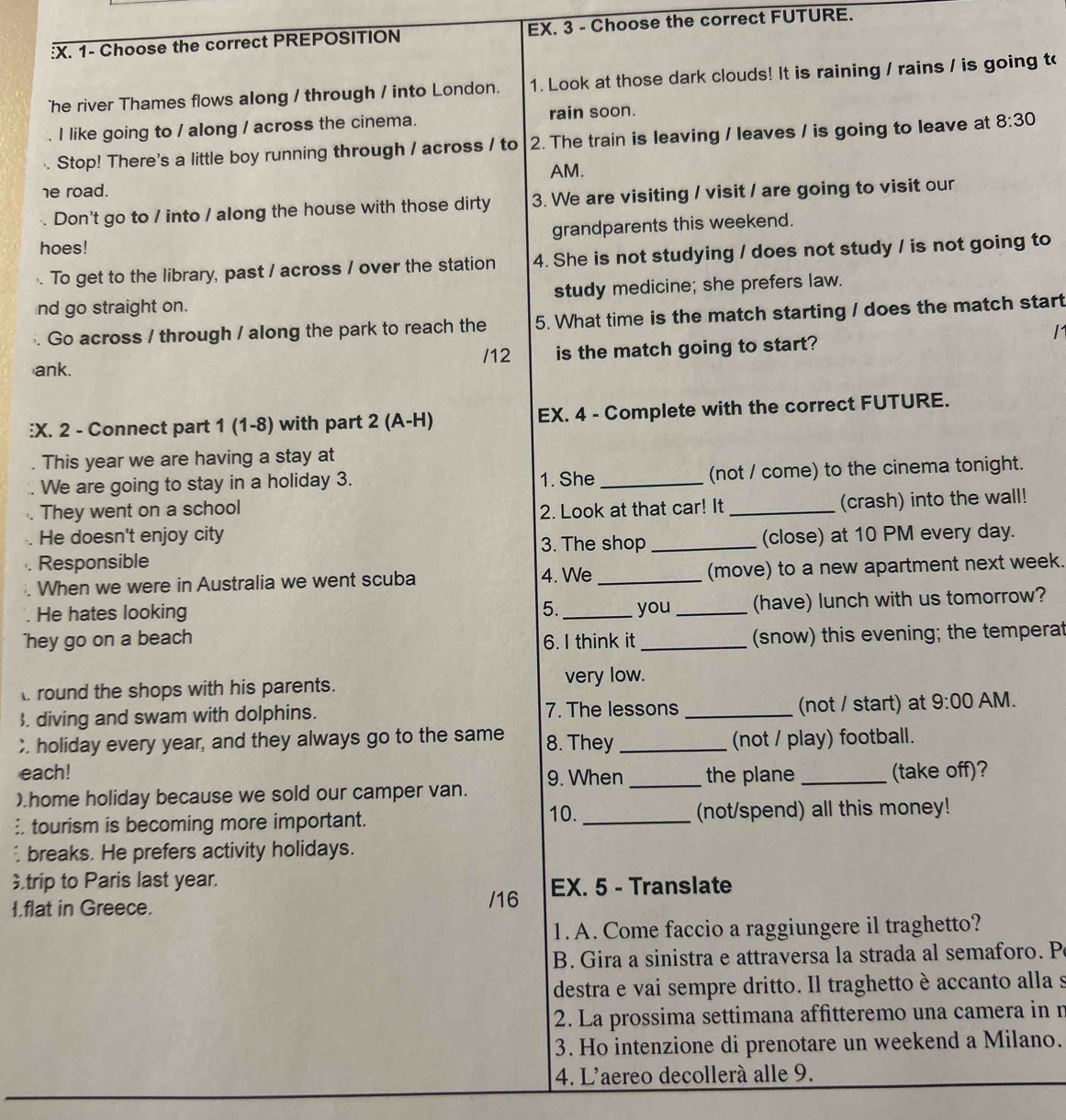 1- Choose the correct PREPOSITION EX. 3 - Choose the correct FUTURE.
he river Thames flows along / through / into London. 1. Look at those dark clouds! It is raining / rains / is going t 8:30
AM.
he road.
. Don't go to / into / along the house with those dirty 3. We are visiting / visit / are going to visit our
hoes! grandparents this weekend.
. To get to the library, past / across / over the station 4. She is not studying / does not study / is not going to
nd go straight on. study medicine; she prefers law.
Go across / through / along the park to reach the 5. What time is the match starting / does the match start
1
ank. /12 is the match going to start?
:. 2 - Connect part 1 (1-8) with part 2 (A-H) EX. 4 - Complete with the correct FUTURE.
This year we are having a stay at
We are going to stay in a holiday 3. 1. She _(not / come) to the cinema tonight.
They went on a school 2. Look at that car! It_
(crash) into the wall!
He doesn't enjoy city
3. The shop
Responsible _(close) at 10 PM every day.
When we were in Australia we went scuba 4. We _(move) to a new apartment next week.
He hates looking 5. _you _(have) lunch with us tomorrow?
hey go on a beach 6. I think it _(snow) this evening; the temperat
round the shops with his parents.
very low.
. diving and swam with dolphins. 7. The lessons _(not / start) at 9:00 AM.
;. holiday every year, and they always go to the same 8. They_ (not / play) football.
each!
).home holiday because we sold our camper van. 9. When _the plane_ (take off)?
10.
: tourism is becoming more important. _(not/spend) all this money!
breaks. He prefers activity holidays.
trip to Paris last year.
I.flat in Greece. /16 EX. 5 - Translate
1.A. Come faccio a raggiungere il traghetto?
B. Gira a sinistra e attraversa la strada al semaforo. P
destra e vai sempre dritto. Il traghetto è accanto alla s
2. La prossima settimana affitteremo una camera in n
3. Ho intenzione di prenotare un weekend a Milano.
4. L'aereo decollerà alle 9.