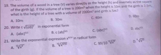 The volume of a wood in a tree (V) varies directly as the height (h) and inversely as the square
of the girth (g). If the volume of a tree is 200m^3 when the height is 10m and the girth is 2.5m,
what is the height of a tree with a volume of 2000m^3 and girth is 5m?
A. 10m B. 30m C. 40m D. 60m
20. Write csqrt((ab)^5) in exponential form
A. (abc)^5/2 B. c(ab)^5/2 C. (abc)^5/2 D. abc^(5/2)
21. Write the exponential expression x^(9/10) in radical form
A. sqrt[10](x^9)
B. sqrt[10](x^(9/10)) C. 99/10sqrt[10](x^9) D. ^5sqrt(x^(55))