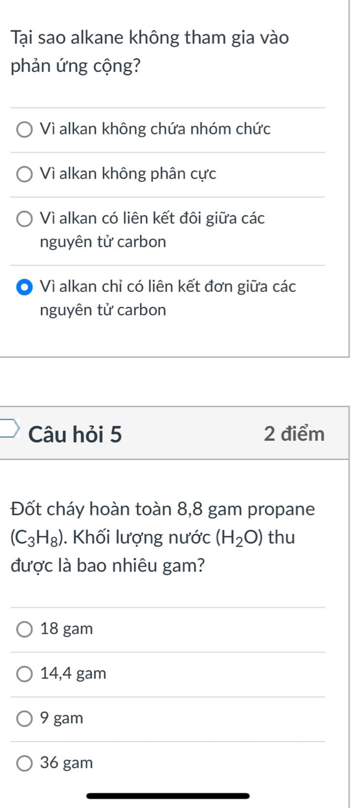 Tại sao alkane không tham gia vào
phản ứng cộng?
Vì alkan không chứa nhóm chức
Vì alkan không phân cực
Vì alkan có liên kết đôi giữa các
nguyên tử carbon
0 Vì alkan chỉ có liên kết đơn giữa các
nguyên tử carbon
Câu hỏi 5 2 điểm
Đốt cháy hoàn toàn 8,8 gam propane
(C_3H_8). Khối lượng nước (H_2O) thu
được là bao nhiêu gam?
18 gam
14,4 gam
9 gam
36 gam