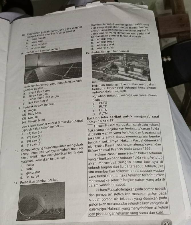 Gambar tersebut menunjukkan salah satu
10. Perubahan jumlah garis-garis gaya magnet
alat yang digunakan untuk memanfaatkan .
Jenis energi yang dimanfaatkan pada alat
a arus lemah menyebabkan arus listrik yang disebut energi dari alam sebagai sumber energi listrik
berdasarkan gambar tersebut adalah
a energi angin
b energi surya
ah c arus induksi b arus kuat
c. energi gerak
d. energi nuklir
5. Perhatikan gambar berikut!
Jenis sumber e
Kejadian pada gambar di atas merupakan
terburuk dalam sejarah
b surya dan gas a angin dan surya gambar adalah
bencana Chernobyl sebagai kecelakaan
d gas dan diesel c panas bumi dan angín
Kejadian tersebut merupakan kecelakaan
pada
12. Perhatikan data berikut! a PLTG
c. PLTU
(2) Batu bara (1) Angin. b. PLTD
d. PLTN
(4) Minyak bumi. (3) Ombak Bacalah teks berikut untuk menjawab soal
Jenis-jenis sumber energi terbarukan dapat
Hukum Pascal merupakan salah satu hukum
diperoleh dari bahan nomor .... nomor 16 dan 17!
fisika yang menjelaskan tentang tekanan fluida
di dalam wadah yang tertutup dan bagaimana
b. (2) dan (4) a (1) dan (3)
tekanan tersebut dapat memengaruhi benda-
benda di sekitarnya. Hukum Pascal ditemukan
d. (1) dan (2) c. (3) dan (4)
13. Komponen yang dirancang untuk mengubah
oleh Blaise Pascal, seorang matematikawan dan
fisikawan asal Prancis pada tahun 1653.
energi foton dari cahaya matahari menjadi
Hukum Pascal menyatakan bahwa tekanan
energi listrik untuk menghasilkan listrik dari
matahari merupakan fungsi dari ....
yang diberikan pada sebuah fluida yang tertutup
akan merambat dengan sama kuatnya di
a boiler
b. turbin
seluruh bagian dari fluida tersebut. Artinya, jika
c generator
kita memberikan tekanan pada sebuah wadah
d. sel surya yang berisi cairan, maka tekanan tersebut akan
mbar berikut!
merambat ke seluruh bagian cairan yang ada di
dalam wadah tersebut.
Hukum Pascal diterapkan pada pompa hidrolik
dan pompa air. Ketika kita menekan piston pada
sebuah pompa air, tekanan yang diberikan pada
piston akan merambat ke seluruh cairan yang ada di
dalam pipa. Hal inilah yang menyebabkan air keluar
dari pipa dengan tekanan yang sama dan kuat.
o