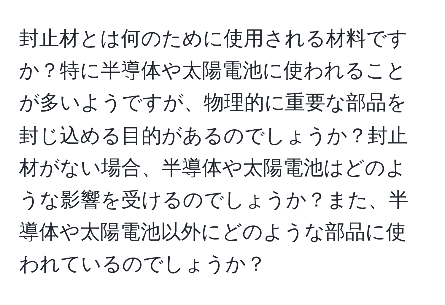 封止材とは何のために使用される材料ですか？特に半導体や太陽電池に使われることが多いようですが、物理的に重要な部品を封じ込める目的があるのでしょうか？封止材がない場合、半導体や太陽電池はどのような影響を受けるのでしょうか？また、半導体や太陽電池以外にどのような部品に使われているのでしょうか？