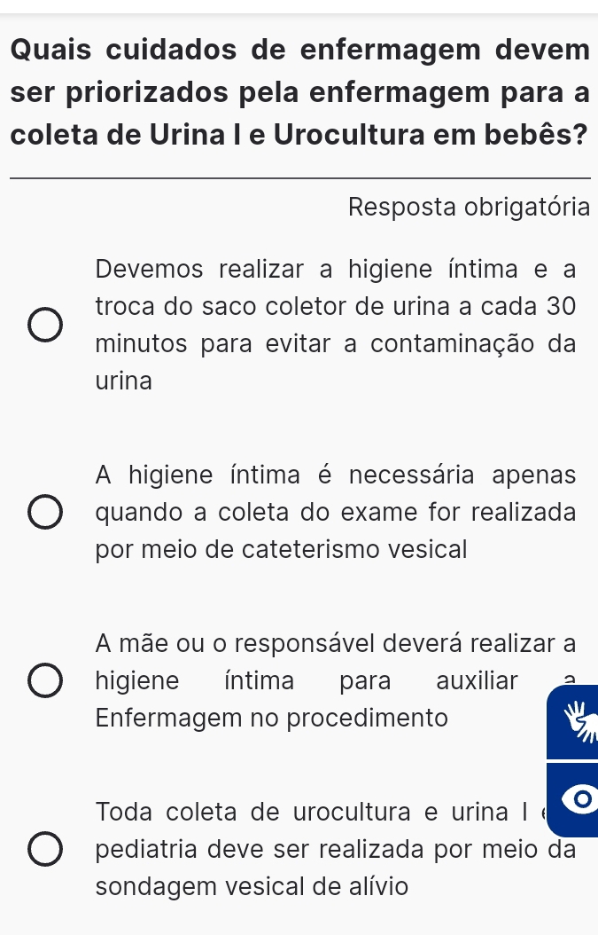 Quais cuidados de enfermagem devem
ser priorizados pela enfermagem para a
coleta de Urina I e Urocultura em bebês?
Resposta obrigatória
Devemos realizar a higiene íntima e a
troca do saño coletor de urina a cada 30
minutos para evitar a contaminação da
urina
A higiene íntima é necessária apenas
quando a coleta do exame for realizada
por meio de cateterismo vesical
A mãe ou o responsável deverá realizar a
higiene íntima para auxiliar
Enfermagem no procedimento
Toda coleta de urocultura e urina I é .
pediatria deve ser realizada por meio da
sondagem vesical de alívio