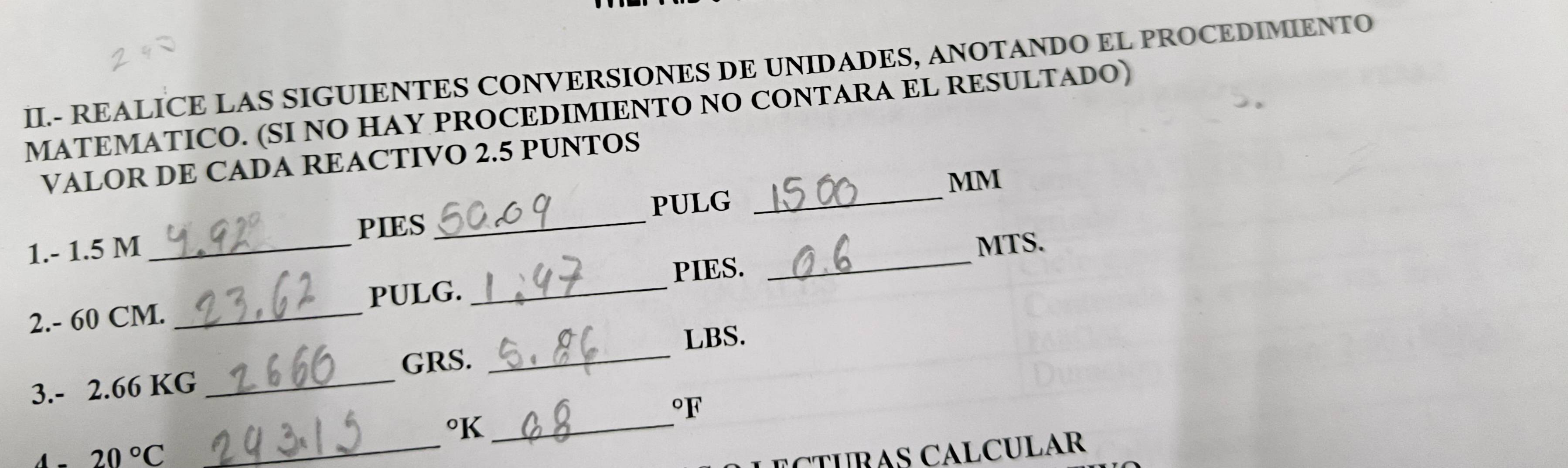 II.- REALICE LAS SIGUIENTES CONVERSIONES DE UNIDADES, ANOTANDO EL PROCEDIMIENTO 
MATEMATICO. (SI NO HAY PROCEDIMIENTO NO CONTARA EL RESULTADO) 
VALOR DE CADA REACTIVO 2.5 PUNTOS 
MM 
PIES 
_ 
1. - 1.5 M __PULG_ 
MTS. 
PIES. 
2. - 60 CM. _PULG._ 
LBS. 
GRS._ 
3. - 2.66 KG _ 
oF 
°K_
20°C
_ 
ECTUBAS CALCULAR