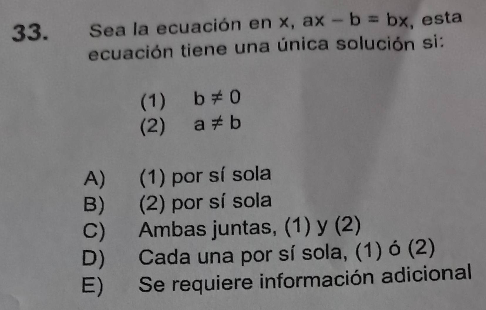 Sea la ecuación en x, ax-b=bx , esta
ecuación tiene una única solución si:
(1) b!= 0
(2) a!= b
A) (1) por sí sola
B) (2) por sí sola
C) Ambas juntas, (1) y (2)
D) Cada una por sí sola, (1) ó (2)
E) Se requiere información adicional