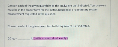 Convert each of the given quantities to the equivalent unit indicated. Your answers 
must be in the proper form for the metric, household, or apothecary system 
measurement requested in the question. 
Convert each of the given quantities to the equivalent unit indicated.
20kg= _ Ib (Write numerical value only.)