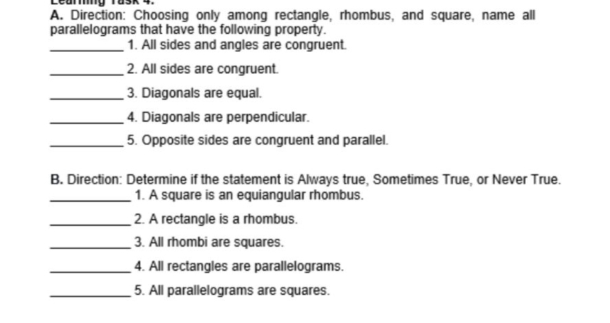 Learing rask 4. 
A. Direction: Choosing only among rectangle, rhombus, and square, name all 
parallelograms that have the following property. 
_1. All sides and angles are congruent. 
_2. All sides are congruent. 
_3. Diagonals are equal. 
_4. Diagonals are perpendicular. 
_5. Opposite sides are congruent and parallel. 
B. Direction: Determine if the statement is Always true, Sometimes True, or Never True. 
_1. A square is an equiangular rhombus. 
_2. A rectangle is a rhombus. 
_3. All rhombi are squares. 
_4. All rectangles are parallelograms. 
_5. All parallelograms are squares.