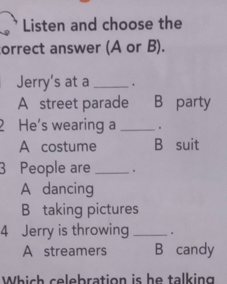 Listen and choose the
correct answer (A or B).
Jerry's at a_
.
A street parade B party
2 He's wearing a_
.
A costume B suit
3 People are_
.
A dancing
B taking pictures
4 Jerry is throwing_
.
A streamers B candy
Which celebration is he talking