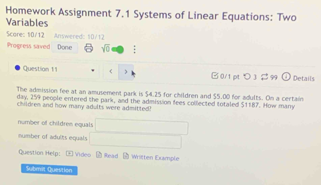 Homework Assignment 7.1 Systems of Linear Equations: Two
Variables
Score: 10/12 Answered: 10/12
Progress saved Done sqrt(0) :
Question 11 $4.25 for children and $5.00 for adults. On a certain
day, 259 people entered the park, and the admission fees collected totaled $1187. How many
children and how many adults were admitted?
number of children equals □ 
number of adults equals □
Question Help: Video Read Written Example
Submit Question