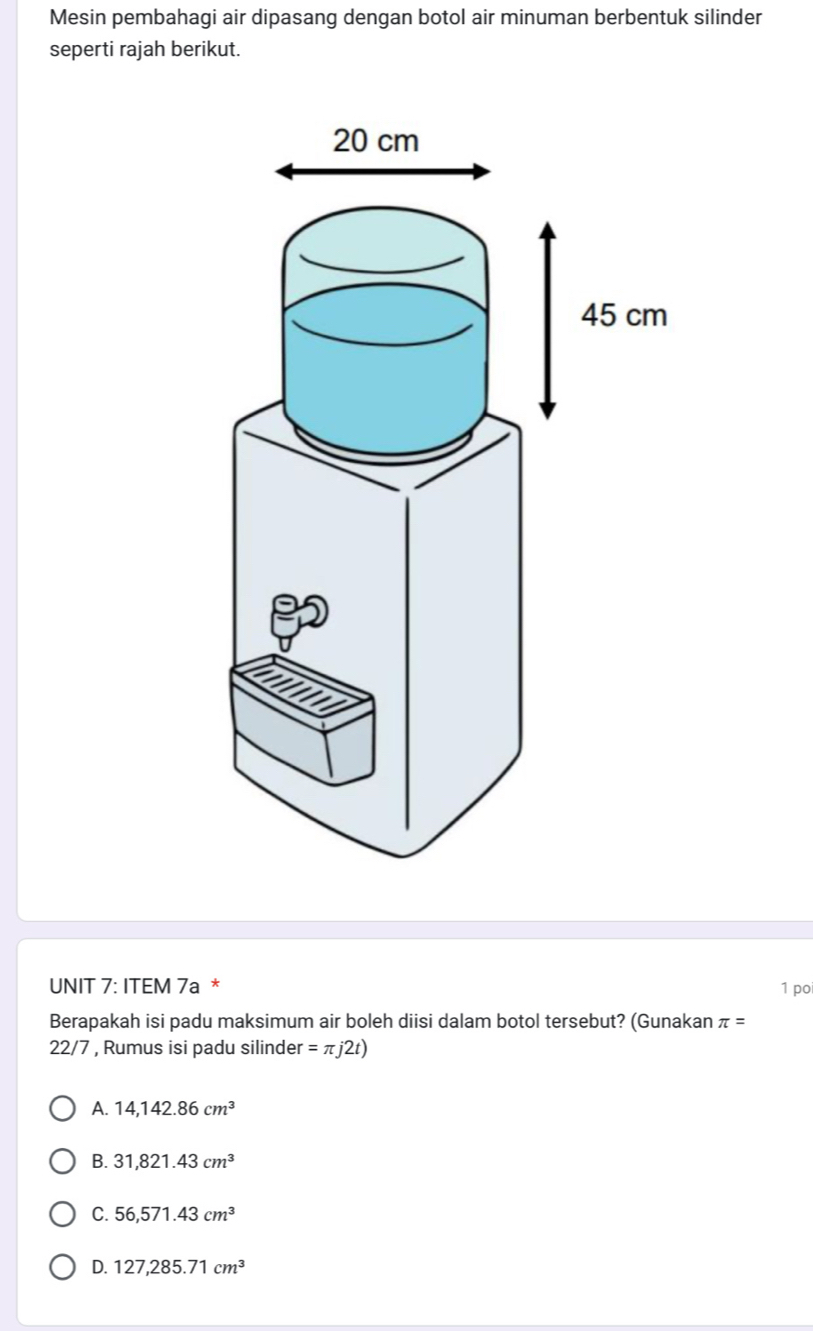 Mesin pembahagi air dipasang dengan botol air minuman berbentuk silinder
seperti rajah berikut.
UNIT 7: ITEM 7a *
1 po
Berapakah isi padu maksimum air boleh diisi dalam botol tersebut? (Gunakan π =
22/7 , Rumus isi padu silinder =π j2t)
A. 14,142.86cm^3
B. 31,821.43cm^3
C. 56,571.43cm^3
D. 127,285.71cm^3