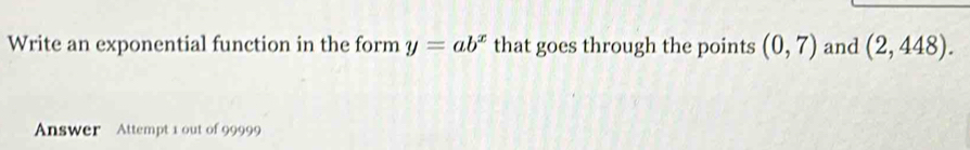 Write an exponential function in the form y=ab^x that goes through the points (0,7) and (2,448). 
Answer Attempt 1 out of 99999