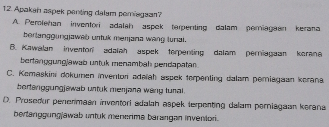 Apakah aspek penting dalam perniagaan?
A. Perolehan inventori adalah aspek terpenting dalam perniagaan kerana
bertanggungjawab untuk menjana wang tunai.
B. Kawalan inventori adalah aspek terpenting dalam perniagaan kerana
bertanggungjawab untuk menambah pendapatan.
C. Kemaskini dokumen inventori adalah aspek terpenting dalam perniagaan kerana
bertanggungjawab untuk menjana wang tunai.
D. Prosedur penerimaan inventori adalah aspek terpenting dalam perniagaan kerana
bertanggungjawab untuk menerima barangan inventori.