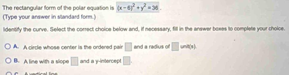 The rectangular form of the polar equation is (x-6)^2+y^2=36. 
(Type your answer in standard form.)
ldentify the curve. Select the correct choice below and, if necessary, fill in the answer boxes to complete your choice.
A. A circle whose center is the ordered pair □ and a radius of □ unit (s).
B. A line with a slope □ and a y-intercept □. 
vertical lin