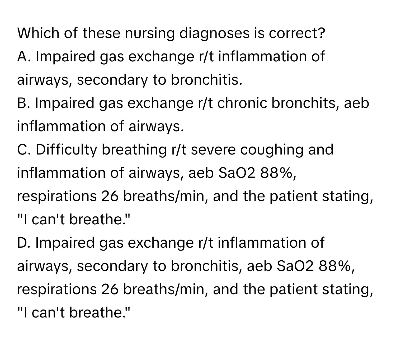 Which of these nursing diagnoses is correct?

A. Impaired gas exchange r/t inflammation of airways, secondary to bronchitis.
B. Impaired gas exchange r/t chronic bronchits, aeb inflammation of airways.
C. Difficulty breathing r/t severe coughing and inflammation of airways, aeb SaO2 88%, respirations 26 breaths/min, and the patient stating, "I can't breathe."
D. Impaired gas exchange r/t inflammation of airways, secondary to bronchitis, aeb SaO2 88%, respirations 26 breaths/min, and the patient stating, "I can't breathe."