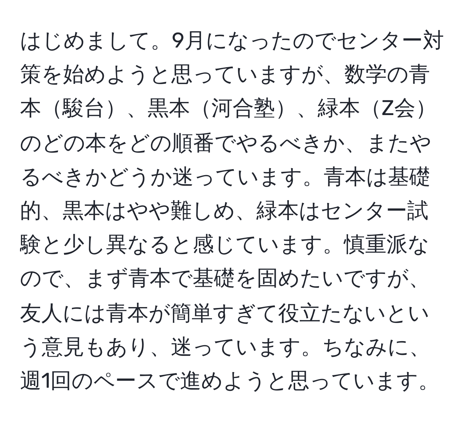 はじめまして。9月になったのでセンター対策を始めようと思っていますが、数学の青本駿台、黒本河合塾、緑本Z会のどの本をどの順番でやるべきか、またやるべきかどうか迷っています。青本は基礎的、黒本はやや難しめ、緑本はセンター試験と少し異なると感じています。慎重派なので、まず青本で基礎を固めたいですが、友人には青本が簡単すぎて役立たないという意見もあり、迷っています。ちなみに、週1回のペースで進めようと思っています。