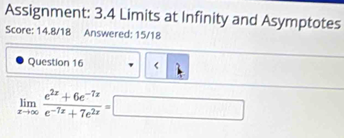 Assignment: 3.4 Limits at Infinity and Asymptotes 
Score: 14.8/18 Answered: 15/18 
Question 16 < 
<tex>limlimits _xto ∈fty  (e^(2x)+6e^(-7x))/e^(-7x)+7e^(2x) =□ □