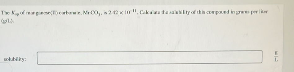 The K_sp of manganese(II) carbonate, MnCO_3 , is 2.42* 10^(-11). Calculate the solubility of this compound in grams per liter
(g/L). 
solubility: □  □  □ □   g/L 
□ 