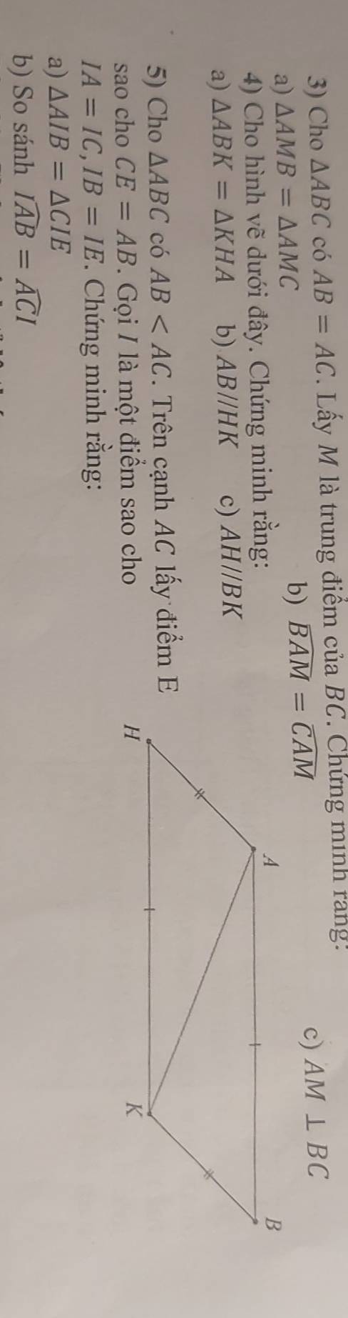 Cho △ ABC có AB=AC. Lấy M là trung điểm của BC. Chứng minh rang: 
a) △ AMB=△ AMC b) widehat BAM=widehat CAM
c) AM⊥ BC
4) Cho hình vẽ dưới đây. Chứng minh rằng: 
a) △ ABK=△ KHA b) AB//HK c) AH//BK
5) Cho △ ABC có AB *. Trên cạnh AC lấy điểm E 
sao cho CE=AB. Gọi / là một điểm sao cho
IA=IC, IB=IE. Chứng minh rằng: 
a) △ AIB=△ CIE
b) So sánh widehat IAB=widehat ACI □ 