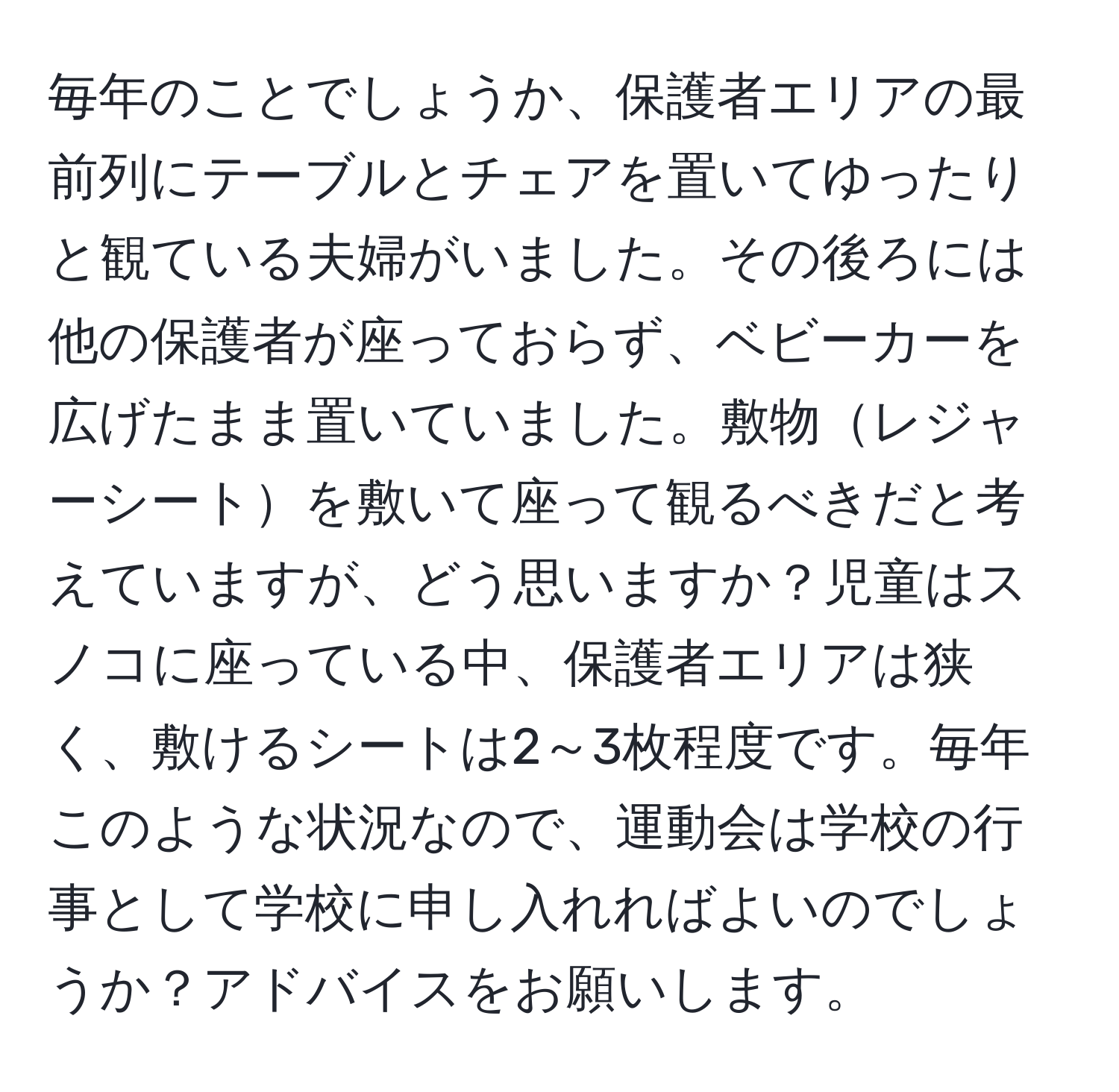 毎年のことでしょうか、保護者エリアの最前列にテーブルとチェアを置いてゆったりと観ている夫婦がいました。その後ろには他の保護者が座っておらず、ベビーカーを広げたまま置いていました。敷物レジャーシートを敷いて座って観るべきだと考えていますが、どう思いますか？児童はスノコに座っている中、保護者エリアは狭く、敷けるシートは2～3枚程度です。毎年このような状況なので、運動会は学校の行事として学校に申し入れればよいのでしょうか？アドバイスをお願いします。