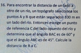 Para encontrar la distancia de un lado a 
otro de un río, un topógrafo selecciona los 
puntos A y B que están separados 100 m en 
un lado del río. Entonces escoge un punto 
de referencia C del lado opuesto del río y
determina que el ángulo BAC es de 60°
que el ángulo ABC es de 45°. Calcule la 
distancia de B a C.