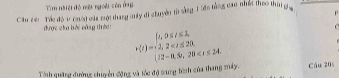 Tìm nhiệt độ mặt ngoài của ống. 
Câu 14: Tốc độ v (m/s) của một thang máy di chuyển từ tầng 1 lên tầng cao nhất theo thời gia 
B 
được cho bởi công thức: C
v(t)=beginarrayl t,0≤ t≤ 2, 2,2≤slant t≤ 20, 12=0,5t,20≤slant t≤ 24.endarray.
Tính quãng đường chuyển động và tốc độ trung bình của thang máy. Câu 20: