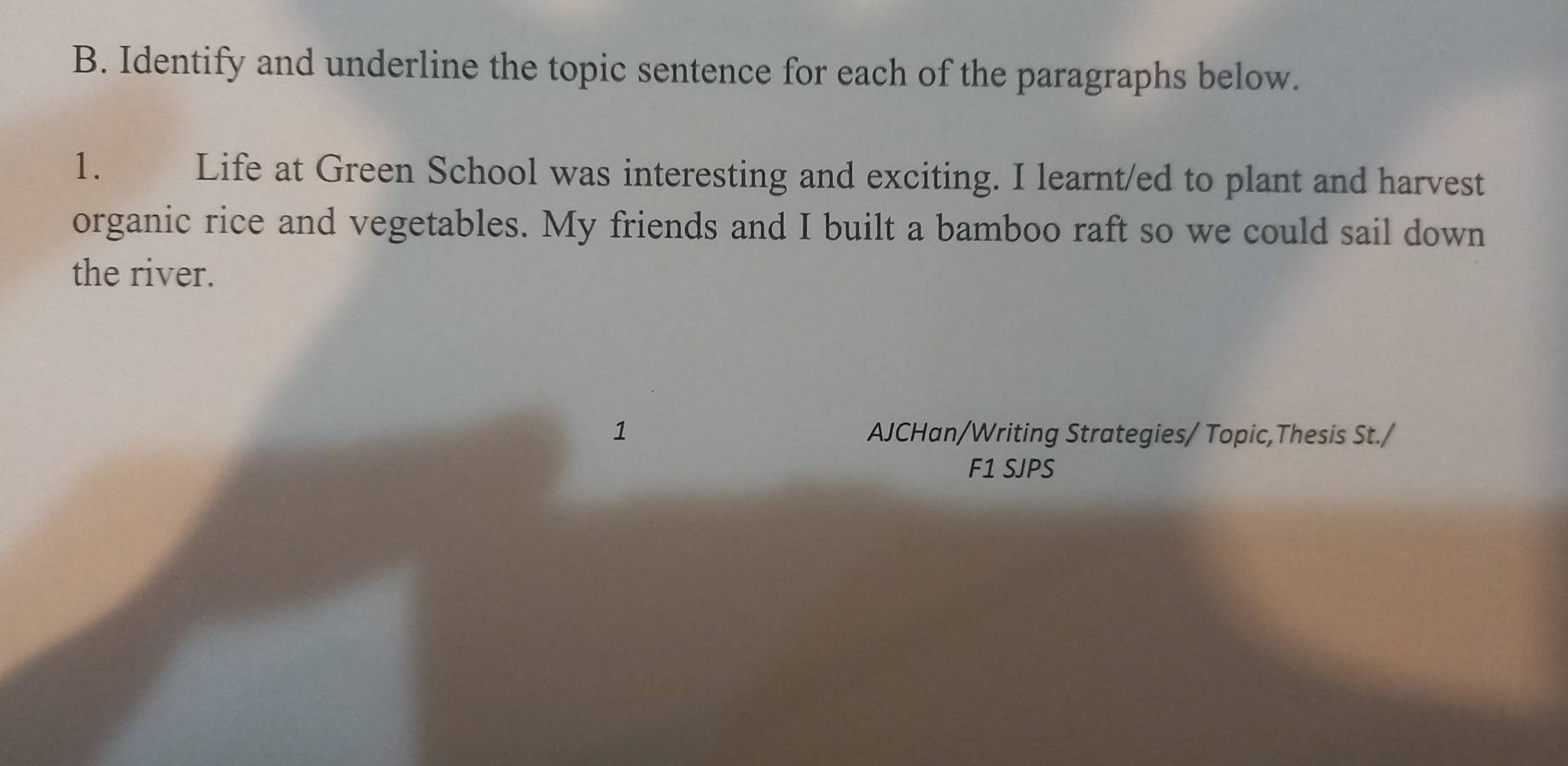 Identify and underline the topic sentence for each of the paragraphs below. 
1. Life at Green School was interesting and exciting. I learnt/ed to plant and harvest 
organic rice and vegetables. My friends and I built a bamboo raft so we could sail down 
the river. 
1 AJCHan/Writing Strategies/ Topic,Thesis St./ 
F1 SJPS