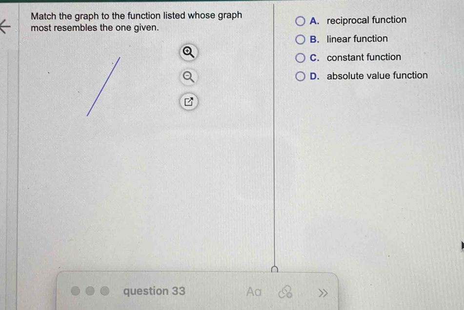 Match the graph to the function listed whose graph
A. reciprocal function
most resembles the one given.
B. linear function
C. constant function
D. absolute value function
question 33 Aa