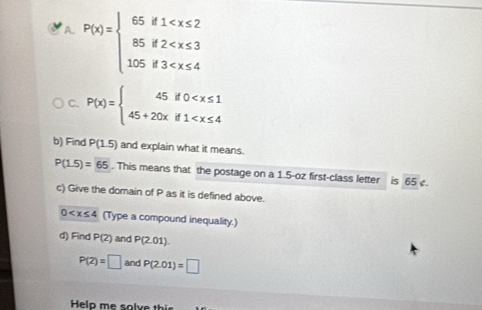 P(x)=beginarrayl 65if1
C. P(x)=beginarrayl 45if0
b) Find P(1.5) and explain what it means.
P(1.5)=65. This means that the postage on a 1.5-oz first-class letter is 65. 
c) Give the domain of P as it is defined above.
0 (Type a compound inequality.) 
d) Find P(2) and P(2.01).
P(2)=□ and P(2.01)=□
Help me solve thi