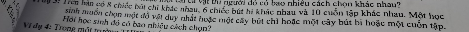 vột cái cả vật thi người đó có bao nhiêu cách chọn khác nhau? 
Từ 3: Trền bản có 8 chiếc bút chì khác nhau, 6 chiếc bút bi khác nhau và 10 cuốn tập khác nhau. Một học 
sinh muốn chọn một đồ vật duy nhất hoặc một cây bút chì hoặc một cây bút bi hoặc một cuốn tập. 
Hỏi học sinh đó có bao nhiêu cách chọn? 
Ví dụ 4: Trong một trường