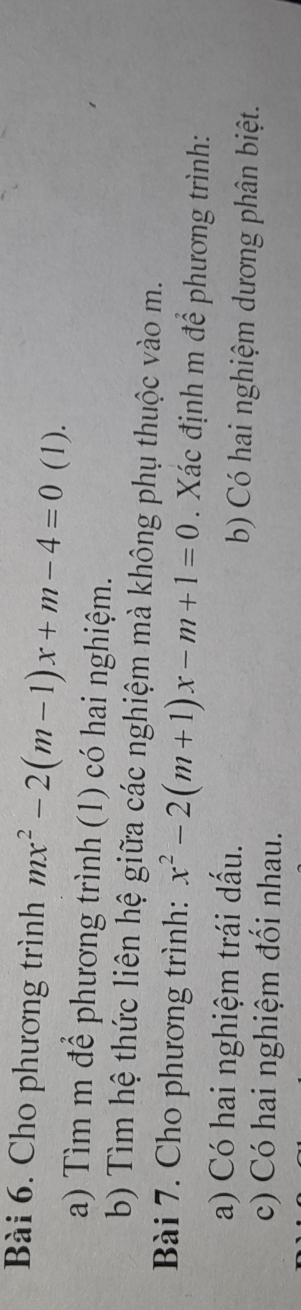 Cho phương trình mx^2-2(m-1)x+m-4=0 (1). 
a) Tìm m để phương trình (1) có hai nghiệm. 
b) Tìm hệ thức liên hệ giữa các nghiệm mà không phụ thuộc vào m. 
Bài 7. Cho phương trình: x^2-2(m+1)x-m+1=0 Xác định m để phương trình: 
a) Có hai nghiệm trái dấu. b) Có hai nghiệm dương phân biệt. 
c) Có hai nghiệm đối nhau.