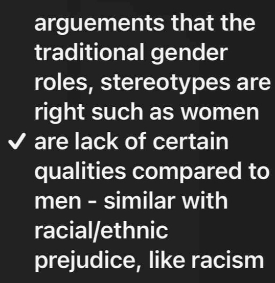 arguements that the
traditional gender
roles, stereotypes are
right such as women
a are lack of certain
qualities compared to
men - similar with
racial/ethnic
prejudice, like racism