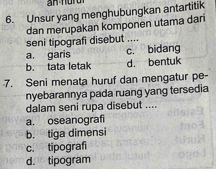 Unsur yang menghubungkan antartitik
dan merupakan komponen utama dari
seni tipografi disebut ....
a. garis c. bidang
b. tata letak d. bentuk
7. Seni menata huruf dan mengatur pe-
nyebarannya pada ruang yang tersedia
dalam seni rupa disebut ....
a. oseanografi
b. tiga dimensi
c. tipografi
d. tipogram