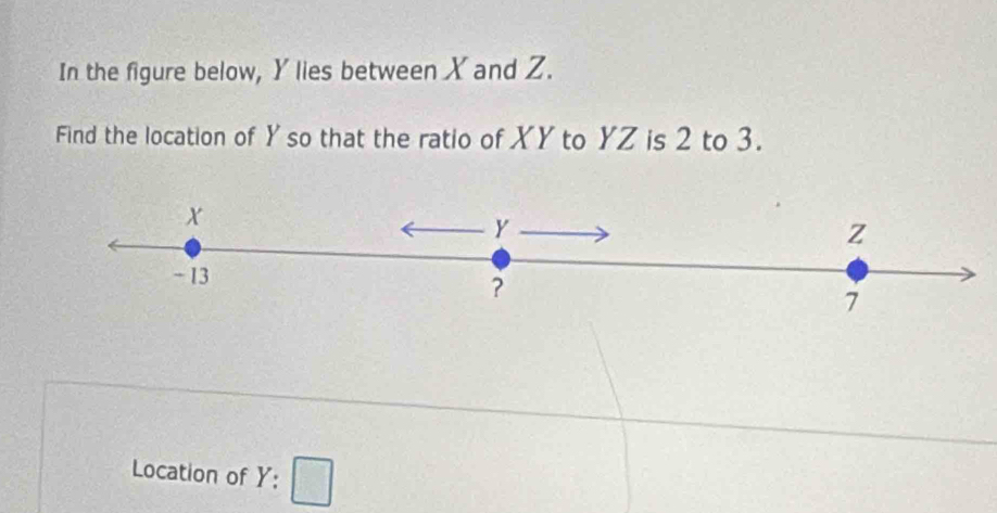 In the figure below, Y lies between X and Z. 
Find the location of Y so that the ratio of XY to YZ is 2 to 3.
x
y
Z
- 13
?
7
Location of . Y:□