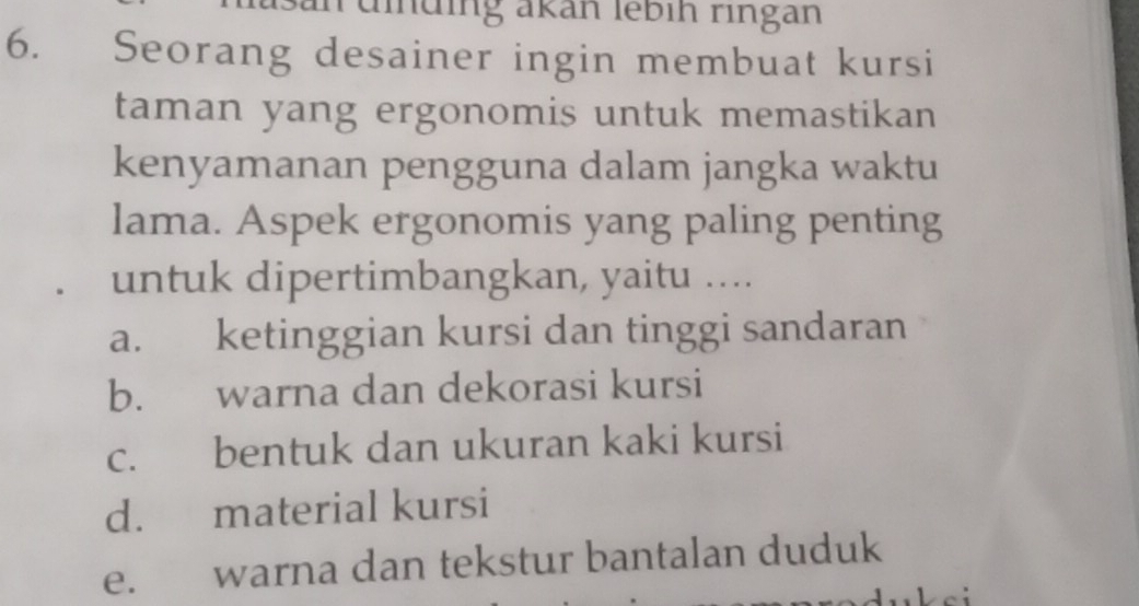 rüiding akan lébih ringan
6. Seorang desainer ingin membuat kursi
taman yang ergonomis untuk memastikan
kenyamanan pengguna dalam jangka waktu
lama. Aspek ergonomis yang paling penting
untuk dipertimbangkan, yaitu ....
a. ketinggian kursi dan tinggi sandaran
b. warna dan dekorasi kursi
c. bentuk dan ukuran kaki kursi
d. material kursi
e. warna dan tekstur bantalan duduk