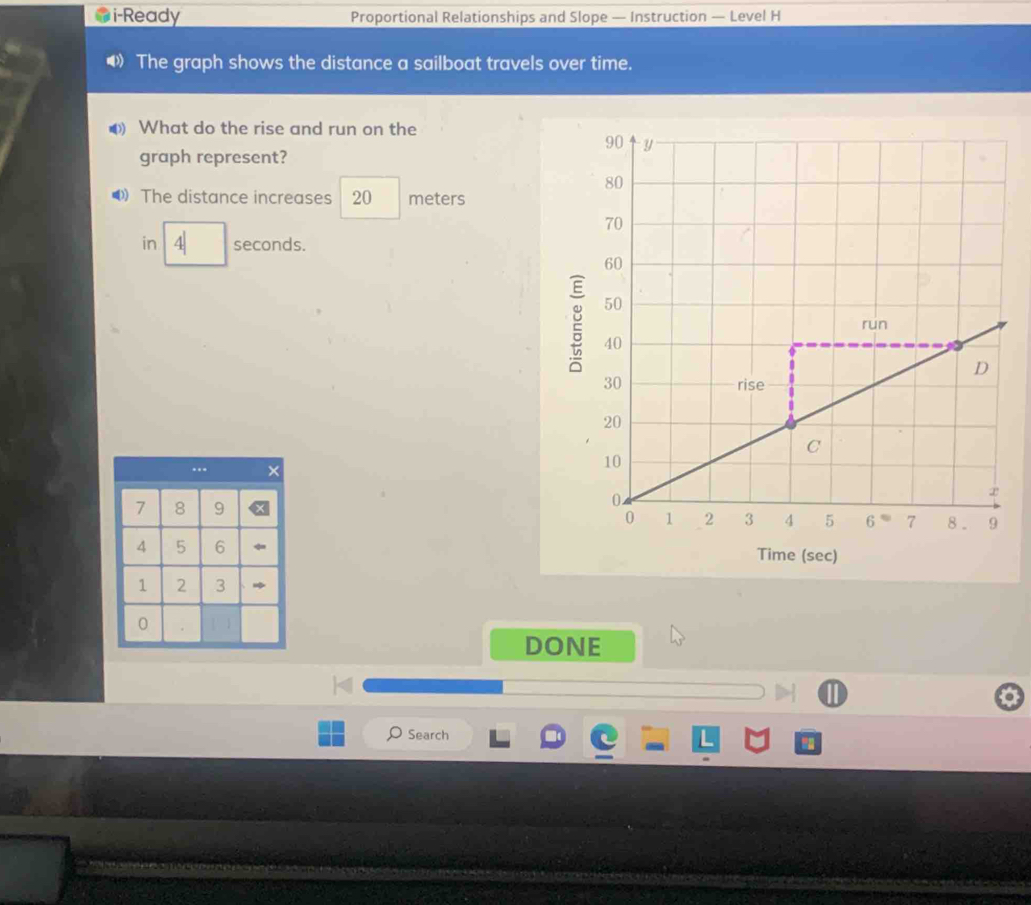 i-Ready Proportional Relationships and Slope — Instruction — Level H 
The graph shows the distance a sailboat travels over time. 
What do the rise and run on the 
graph represent? 
● The distance increases 20 meters
in 4 seconds. 
g 
Time (sec) 
DONE 
Search